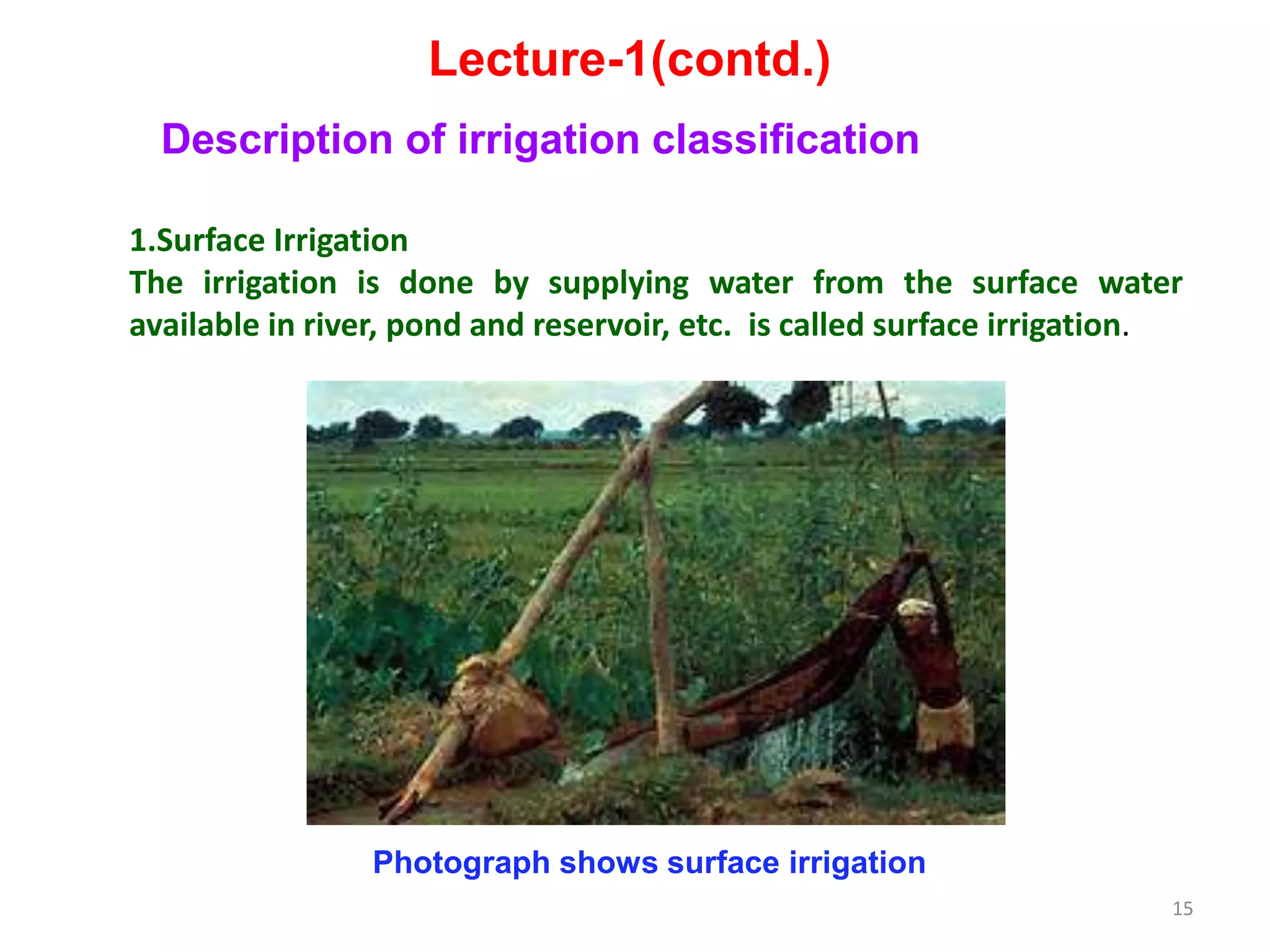 15
Lecture-1(contd.)
Description of irrigation classification
1.Surface Irrigation
The irrigation is done by supplying water from the surface water
available in river, pond and reservoir, etc. is called surface irrigation.
Photograph shows surface irrigation
 