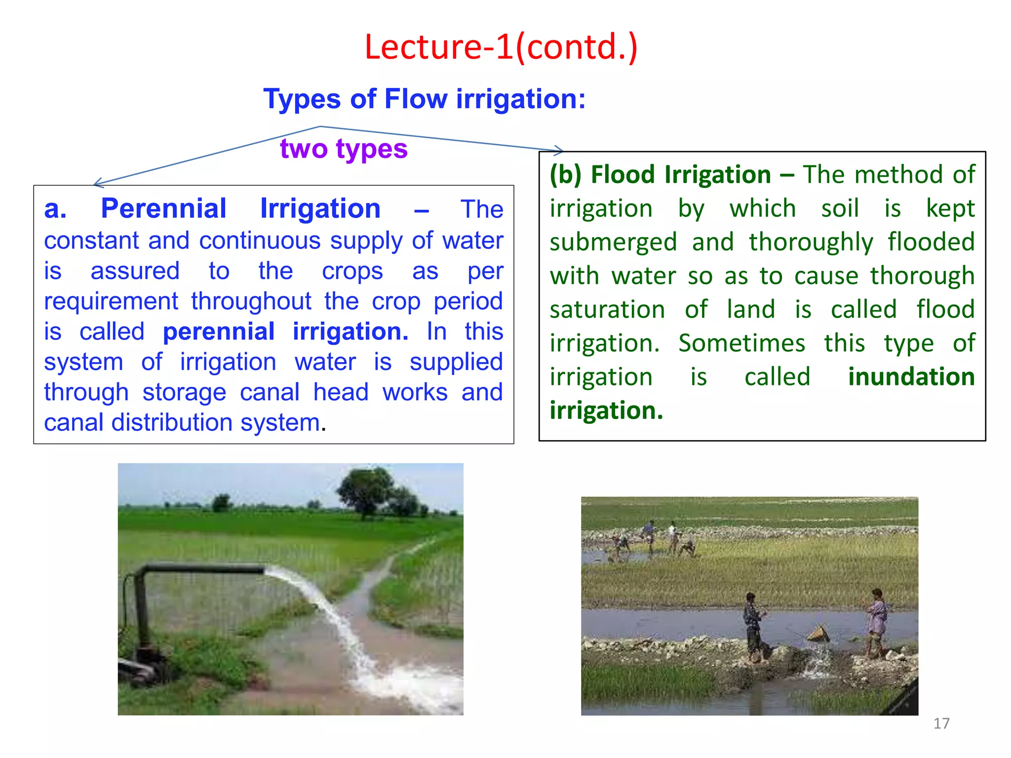 17
Lecture-1(contd.)
Types of Flow irrigation:
a. Perennial Irrigation – The
constant and continuous supply of water
is assured to the crops as per
requirement throughout the crop period
is called perennial irrigation. In this
system of irrigation water is supplied
through storage canal head works and
canal distribution system.
(b) Flood Irrigation – The method of
irrigation by which soil is kept
submerged and thoroughly flooded
with water so as to cause thorough
saturation of land is called flood
irrigation. Sometimes this type of
irrigation is called inundation
irrigation.
two types
 