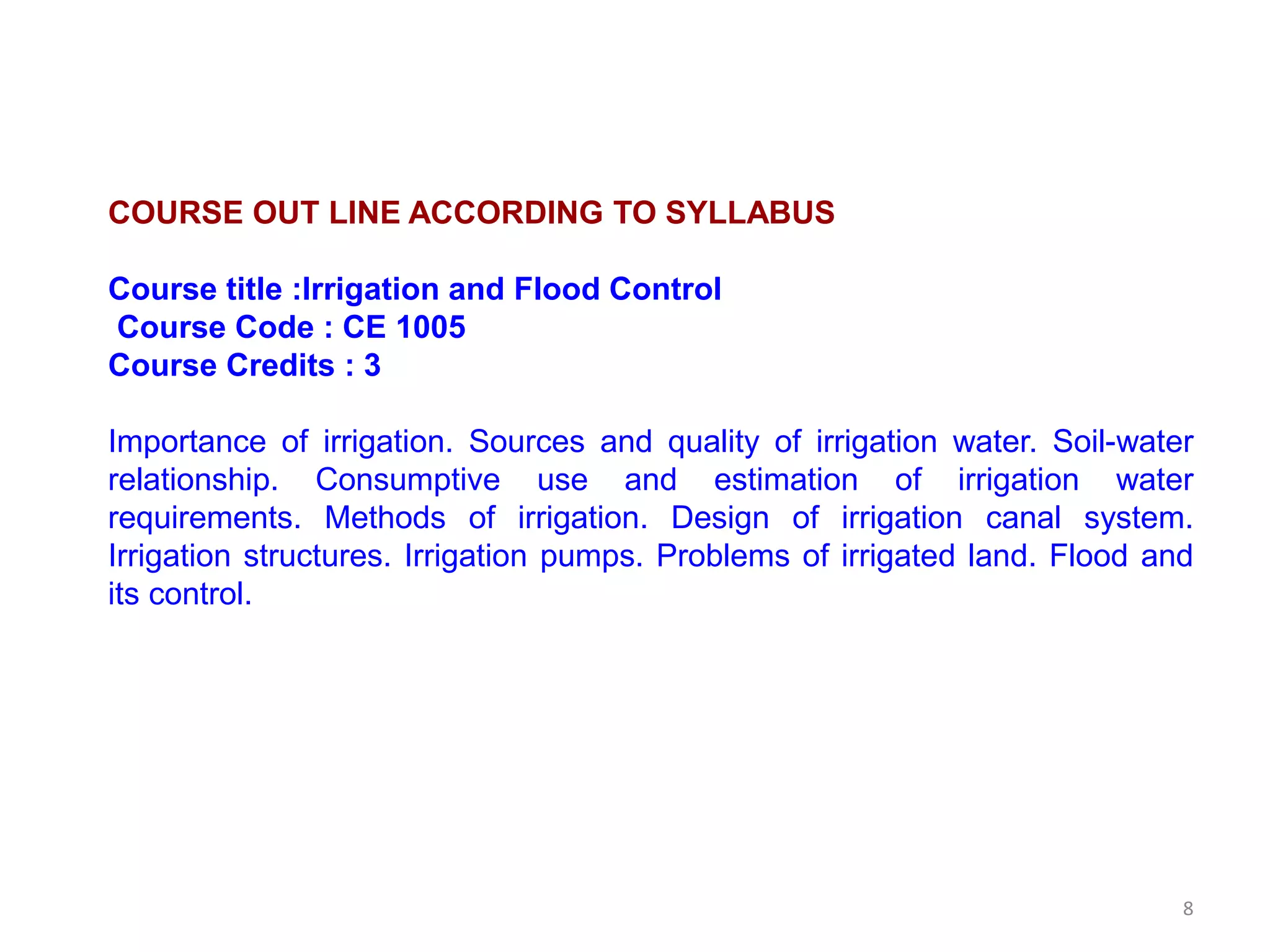 8
COURSE OUT LINE ACCORDING TO SYLLABUS
Course title :Irrigation and Flood Control
Course Code : CE 1005
Course Credits : 3
Importance of irrigation. Sources and quality of irrigation water. Soil-water
relationship. Consumptive use and estimation of irrigation water
requirements. Methods of irrigation. Design of irrigation canal system.
Irrigation structures. Irrigation pumps. Problems of irrigated land. Flood and
its control.
 