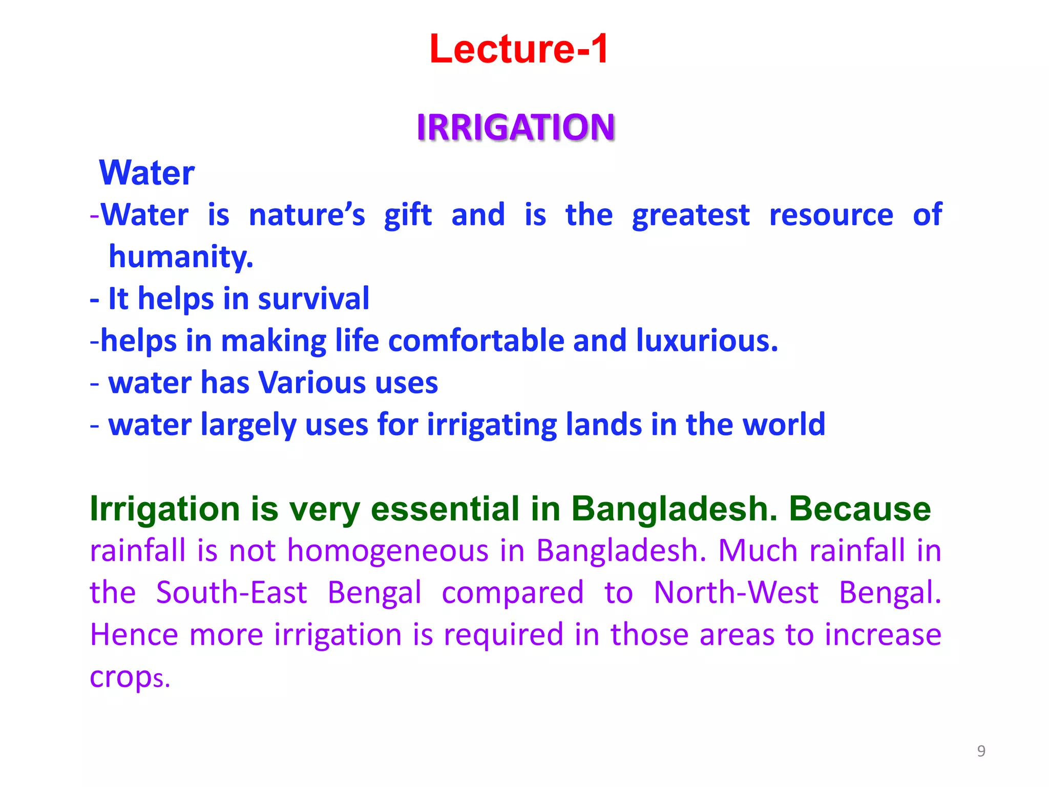 Lecture-1
IRRIGATION
Water
-Water is nature’s gift and is the greatest resource of
humanity.
- It helps in survival
-helps in making life comfortable and luxurious.
- water has Various uses
- water largely uses for irrigating lands in the world
Irrigation is very essential in Bangladesh. Because
rainfall is not homogeneous in Bangladesh. Much rainfall in
the South-East Bengal compared to North-West Bengal.
Hence more irrigation is required in those areas to increase
crops.
9
 