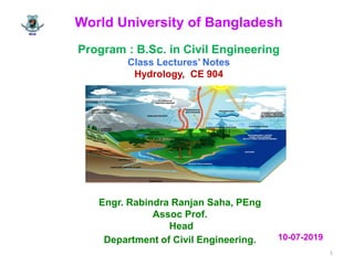 World University of Bangladesh
Program : B.Sc. in Civil Engineering
Class Lectures’ Notes
Hydrology, CE 904
Engr. Rabindra Ranjan Saha, PEng
Assoc Prof.
Head
Department of Civil Engineering.
1
10-07-2019
 