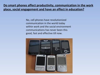 Do smart phones affect productivity, communication in the work place, social engagement and have an effect in education? No, cell phones have revolutionized communication in the world today within work and the social environment communications has never been this good, fast and effective till now.  