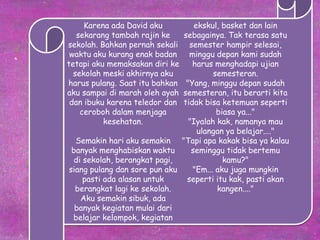 Karena ada David aku
sekarang tambah rajin ke
sekolah. Bahkan pernah sekali
waktu aku kurang enak badan
tetapi aku memaksakan diri ke
sekolah meski akhirnya aku
harus pulang. Saat itu bahkan
aku sampai di marah oleh ayah
dan ibuku karena teledor dan
ceroboh dalam menjaga
kesehatan.
Semakin hari aku semakin
banyak menghabiskan waktu
di sekolah, berangkat pagi,
siang pulang dan sore pun aku
pasti ada alasan untuk
berangkat lagi ke sekolah.
Aku semakin sibuk, ada
banyak kegiatan mulai dari
belajar kelompok, kegiatan
ekskul, basket dan lain
sebagainya. Tak terasa satu
semester hampir selesai,
minggu depan kami sudah
harus menghadapi ujian
semesteran.
"Yang, minggu depan sudah
semesteran, itu berarti kita
tidak bisa ketemuan seperti
biasa ya..."
"Iyalah kak, namanya mau
ulangan ya belajar...."
"Tapi apa kakak bisa ya kalau
seminggu tidak bertemu
kamu?"
"Em... aku juga mungkin
seperti itu kak, pasti akan
kangen...."
 