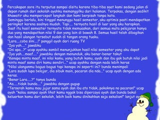 • Percakapan sore itu terputus sampai disitu karena tiba-tiba saat kami sedang jalan di
depan rumah dari sekolah ayahku memanggilku dari halaman. Terpaksa, dengan sedikit
khawatir aku mempercepat langkah dan kami berpisah tanpa kata.
Seminggu berlalu, kini tinggal menunggu hasil semester, aku optimis pasti mendapatkan
peringkat karena soalnya mudah. Tapi.... ternyata hasil di luar yang aku harapkan.
Saat itu hasil semester ternyata tidak memuaskan, dari semua mata pelajaran hanya
dua yang mendapatkan nilai 9 dan yang lain di bawah 8. Semua hasil telah dibagikan
dan hasil ulangan tersebut sudah di tangan orang tuaku.
"Lara....coba sini....!" panggil ayah dari ruang TV
"Iya yah...." jawabku
"Ini apa...?" ucap ayahku sambil menunjukkan hasil nilai semester yang aku dapat
"Iya yah....maaf...." jawabku dengan menunduk, aku benar-benar takut
"Kenapa minta maaf, ini nilai kamu, yang butuh kamu, ayah dan ibu gak butuh nilai jadi
minta maaf sama diri kamu sendiri..." ucap ayahku dengan nada lebih keras
"Nilai ulanganmu bagus-bagus tapi kenapa ini seperti ini? bunda menimpali
"Lara sudah lupa belajar, dia sibuk main, pacaran dia nda..." ucap ayah dengan ada
keras.
"Benar Lara.....?" tanya bunda
"Aa.....tidak bunda...." jawabku dengan gugup
"Terserah kamu mau jujur sama ayah dan ibu ato tidak, pokoknya no pacaran!" ucap
ayah "kalau sampai ayah lihat kamu nggak bisa dipercaya ayah dan bunda bakal
keluarkan kamu dari sekolah, lebih baik kamu dinikahkan saja sekalian!" lanjut ayah.
 