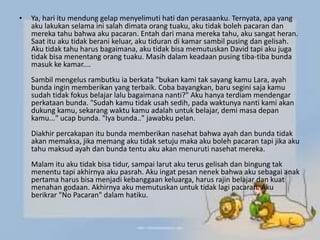 • Ya, hari itu mendung gelap menyelimuti hati dan perasaanku. Ternyata, apa yang
aku lakukan selama ini salah dimata orang tuaku, aku tidak boleh pacaran dan
mereka tahu bahwa aku pacaran. Entah dari mana mereka tahu, aku sangat heran.
Saat itu aku tidak berani keluar, aku tiduran di kamar sambil pusing dan gelisah.
Aku tidak tahu harus bagaimana, aku tidak bisa memutuskan David tapi aku juga
tidak bisa menentang orang tuaku. Masih dalam keadaan pusing tiba-tiba bunda
masuk ke kamar....
Sambil mengelus rambutku ia berkata "bukan kami tak sayang kamu Lara, ayah
bunda ingin memberikan yang terbaik. Coba bayangkan, baru segini saja kamu
sudah tidak fokus belajar lalu bagaimana nanti?" Aku hanya terdiam mendengar
perkataan bunda. "Sudah kamu tidak usah sedih, pada waktunya nanti kami akan
dukung kamu, sekarang waktu kamu adalah untuk belajar, demi masa depan
kamu..." ucap bunda. "Iya bunda.." jawabku pelan.
Diakhir percakapan itu bunda memberikan nasehat bahwa ayah dan bunda tidak
akan memaksa, jika memang aku tidak setuju maka aku boleh pacaran tapi jika aku
tahu maksud ayah dan bunda tentu aku akan menuruti nasehat mereka.
Malam itu aku tidak bisa tidur, sampai larut aku terus gelisah dan bingung tak
menentu tapi akhirnya aku pasrah. Aku ingat pesan nenek bahwa aku sebagai anak
pertama harus bisa menjadi kebanggaan keluarga, harus rajin belajar dan kuat
menahan godaan. Akhirnya aku memutuskan untuk tidak lagi pacaran. Aku
berikrar "No Pacaran" dalam hatiku.
 