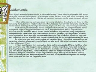 KesalahanCintaku
Kisah Sebuah persahabatan yang dimulai sejak mereka berusia 2 tahun, akan tetapi mereka tidak pernah
mengetahui nama nya masing masing,, satu orang perempuan dan satu orang laki2 saling menyayangi satu
sama lain, karna sayang mereka pun tidak pernah menyebut nama dan mereka hanya memanggil ade dan
kaka.
Mona adalah seorang gadis yang selalu menyayangi sahabatnya Evan, begitu pun Evan,, ia selalu
menyayangi Mona,, Bahkan ia rela berkorban demi Mona, Pada saat itu Evan tidak mengetahui nama Mona,,
karena ia selalu memanggil Mona dengan sebutan ade,, begitu pun Mona yang selalu memanggil Evan kaka,,
Begitu dekatnya mereka sampai mereka saling berkorban satusama lain, dan persahabatan mereka
tidak pernah terpecah hingga mereka berusia 5 tahun,, tappi persahabatan mereka terpisah karena
kehendak orang tua. Pada saat mereka berusia 6 tahun, Evan harus pergi bersama orang tua nya karena
ayahnya mendapat tugas di luar negri, dan Evan harus sekolah di luar negri juga, dengan berat hati evan
harus meninggalkan Mona, Mona juga harus merelakan kepergian Evan untuk masa depan Evan, tappi pada
saat itu Evan berjanji bila ia kembali nanti, iia pasti menemui Mona dan berjanji akan mempersunting Mona
Bertahun-tahun evan pergi namun tidak pernah mengabari Mona, Hingga Mona harus selalu murung
menantikan kehadiran sahabatnya itu, dan bahkan ia bertekat untuk tidak pernah mempunyai pacar karna
ia akan selalu menanti Evan,,
13 tahun sudah lamanya Evan meninggalkan Mona, saat ini usianya sudah 19 tahun tapi Mona tetap
pada pendirianya yang tidak mau punya pacar sebelum dia bertemu dengan Evan,, namun pada suatu hari
Evan tengah pulang dari luarnegri, dan kini dia kembali ke Indonesia dan melanjutkan kuliahnya di Kampus
yang sama dengan kampus Mona,, karna waktu terlalu lama tidak mempertemukan mereka, mereka pun
tidak saling mengenali karena selain usianya yang bertambah wajah merekapun sudah tampak berbeda.
Selain itu mereka pun tidak mengetahuinya karena pada masa kecilnya mereka tidak pernah tau namanya.
Tanpa sadar Mona dan Evan pun tinggal satu kelas.
 