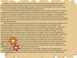 Selama 13 tahun semuanya telah berubah, Mona yang selalu ceria menjadi gadis yang suka
murung seakan ia menanti sesuatu yang tak pasti. Namun berbeda dengan Evan,, Evan yang
mulanya penyayang dan suka menghargai perasaan orang lain, kini menjadi lain. Kini Evan telah
menjadi seorang playboy yang suka memainkan perasaan wanita
Suatu hari Evan dengan teman-temannya mengadakan sebuah taruhan, pada saat itu mereka
menggunakan Mona untuk menjadikan bahan taruhannya, karna mereka fikir Mona tidak akan
menerima Evan dengan alasan Mona tidak akan pernah berpacaran sebelum ia tau kepastian dari
sahabatnya itu. Ketika itu Evan pun mencoba menyatakan cintanya pada Mona, namun Mona
menolak Evan. Karna ia takut kalah taruhan dengan teman-temanya, Evan pun mencoba membujuk
Mona hingga pada akhirnya Mona menerima Cinta nya, mereka pun menjalankan hubungan mereka
sebagaimana mestinya.
Pada awalnya Mona selalu bersikap dingin pada Evan karna Mona tidak pernah menyukai Evan.
Namun pada akhirnya sedikit demi sedikit Mona mulai menyayangi Evan dan sudah mulai
melupakan sahabatnya yg pergi tanpa kabar. Dan dia telah bahagia bersama Evan. Lama sudah
mereka menjalani hubungan itu, dan Mona berniat untuk lebih sungguh-sungguh lagi dalam
menjalani hubungan dengan Evan. Setelah cukup lama mereka menjalani hubungan itu, Evan
menagih janji teman-temannya atas taruhannya, saat itu Mona di pertaruhkan dengan Motor
ninja warna merah, Pada saat Evan bercakap dengan teman2nya, tanpa sengaja Mona mendengar
percakapan Evan dan teman-teman nya,mona pun tersentak kaget saat dia tau kalau Evan
manjadikan dirinya sebagai bahan taruhan. Betapa marahnya dia saat dia tau kalau Evan telah
mempermainkan cintanya, Mona pun berlari pulang ke rumahnya lalu dia pun membaringkan
badannya di atas kasur ber sprai hijau sambil menangis karna sakit hati. Semua yang ia berikan
kepada Evan terhitung sia-sia, mulai dari cinta kasih sayang, bahkan ia pun mau berpacaran
dengannya walau ia masih menunggu kehadiran sahabat kecilnya. Mona sangat menyesali semua
yang terjadi, dan semua yg telah ia jalani bersama Evan.
Sekian lama ia terpuruk karna kejadian itu, dan sudah 2 minggu ini dia mengurung diri
dikamar, dan dia tidak pergi ke kampus, karna dirinya masih sakit hati oleh perbuatan Evan. Dan
bila ia bertemu dengan Evan dan melihat wajah Evan hatinya akan sakit. Tapi ia tidak pernah
 