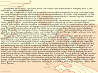 melampiaskan amarah nya itu kepada Evan. Bahkan Evan bertanya Tanya kemana selama ini Mona pergi, karna ia tidak
pernah melihat Mona di sekitar kampusnya.
Sekian lama ia mengetahui itu, ia pun jatuh sakit karena terlalu memikirkan hal yang terjadi dalam kehidupanya dengan
evan. Disisi lain evan mulai teringat kembali dengan sosok sahabat masa kecilnya ia pun berniat untuk menemuinya. Tak lama
kemudian ia mencari dimana rumah sahabatnya itu ia berharap sahabatnya masi berada di rumahnya yang dulu. Sebelumnya
Evan berniat untuk menengok mona akan tetapi ia ingin menemui sahabatnya itu.
Evan pun pergi dan mencari dimana letak rumahnya itu meski dia sedikit bingung dengan keberadaan rumahnya itu sudah
hampir 2 jam Evan mencari cari pada akhirnya ia menemukan rumah tersebut dan tak jauh seperti yang dulu. Evanpun
mengetuk pintu rumah tersebut dan mama Mona membuka pintu dengan muka heran karena tidak mengetahui bahwa itu Evan
kemudian Evan pun menyapa mamanya Mona dengan sebutan tante dan Evan pun menanyakan Mona dengan sebutan Ade dari itu
mama Mona mulai mengetahui bahwa itu adalah Evan (KAKA) mereka pun mengobrol mama Mona pun menceritakan bahwa
keadaan Mona sedang sakit dikarenakan dihianati oleh pacarnya namun mama Mona tidak mengetahui bahwa yang dimaksud
adalah Evan. Mama Mona pun menjelaskan kejadian yang membuat Mona jatuh sakit Evan punterkejut mendengar semua cerita
mama Mona ,,Evan berfikiran untuk menemui orang tersebut yang sesungguhya.
Kemudian mama Mona mengajak Evan untuk menemui Mona yang sedang berbaring di kamar. Sudah 2 hari Mona tidak
keluar kamar dan tidak mau makan saat akan membuka kamar Mona terlihat tidur dengan keadaan menghadap kekiri Evan pun
belum mengetahui wajah Mona sekarang. Saat mama Mona membaringkan Mona ternyata Mona tidak sadarkan diri dengan
wajah yang pucat dan suhu tubuh yang dingin mama Mona pun terkejut. Lalu Kemudian mama Mona menelepon dokter untuk
memeriksa kondisi mona. Tak lama kemudian dokterpun datang dan memeriksa kondisi Mona, disaat dokter memeriksa Mona,
Evan melihat diary Mona yang terletak di samping tlp rumahnya, mungkin ia lupa menyimpan diari itu ke kamarnya dan Evan
membaca diary tersebut di diary tersebut tercatat bahwa dia menyayangi orang tersebut sepenuh hatinya walaupun dia
menunggu sahabatnya itu. Halaman berikutnya tertulis ternyata Mona mengetahui bahwa dia menjadi taruhan hanya untuk
sebuah motor untuk memainkan hatinya. Padahal Mona sudah menyayangi orang tersebut namun ternyata semua itu hanya
permainan orang yang dia cintai dengan temanya. Evanpun mengetahui kejadian yang membuat Mona sakit Evan pun berfikiran
untuk menghajar orang tersebut bila ia dipertemukan dengan orang itu, padahal orang yang dimaksud adalah dirinya sendiri.
Disaat Evan akan membuka halaman tersebut mama Mona memanggil Evan agar masuk ke kamar saat Evan masuk mama Mona
langsung memeluk dan menangis bahwa Mona telah meninggal disaat Evan menghampiri ternyata ade yang dimaksud adalah
Mona Evan pun lansung mendekati kasur tempat mona berbaring dan ia mengetahui bahwa orang yang di diary tersebut adalah
dirinya. Evan pun
 