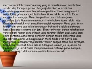 merasa bersalah ternyata orang yang ia hianati adalah sahabatnya
sendiri dan Evan pun pernah berjanji dia akan kembali dan
membahagiakan Mona untuk selamanya disaat Evan menghampiri
Mona Evan belum mengetahui bahwa Mona telah tiada lalu Evan
menanyakan mengapa Mona hanya diam dan tidak menjawab
sapaanya. Lalu Mama Mona memberi tahu bahwa Mona telah tiada
Evan pun memeluk erat sambil menangisi kepergian Mona yang telah
hianati cintanya dan ia kini menyadari bahwa dia telah melakukan
kesalahan atas cintanya dan janji Evan teringkari bukan kebahagiaan
yang ia beri namun penderitaan yang teramat dalam bagi Mona. Dan
cinta pertama Mona harus berakhir dengan tragis oleh orang yang
dia nantikan cintai. 2 minggu sudah Mona tiada Evan hanya bisa
mengenang kenangan yang pernah terukir dengan Mona dan bayangan
kesalahan tersebut tidak bisa ia hilangkan. Semenjak kejadian itu
Evan berjanji untuk tidak mempermainkan cintanya pada siapapun,
dan ia berjanji tidak akan melakukan kesalahan cinta.
 