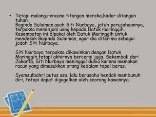 • Tetapi malang,rencana titangan mereka,kadar ditangan
tuhan.
Baginda Sulaiman,ayah Siti Nurbaya, jatuh perusahaannya,
terpaksa meminjam uang kepada Datuk maringgih.
Kesempatan ini dipakai oleh Datuk Maringgih untuk
mendesak Baginda Sulaiman, agar dia diterima sebagai
jodoh Siti Nurbaya.
Siti Nurbaya terpaksa dikawinkan dengan Datuk
Maringgih,tetapi akhirnya bercerai juga. Sekembali dari
Jakarta, Siti Nurbaya meninggal dunia karena memakan
racun yang dimasukkan orang kedalam tapai beras.
Syamsulbahri putus asa, lalu berusaha hendak membunuh
diri, tetapi dapat digagalkan oleh seorang kawannya.
 