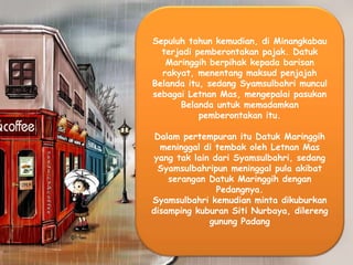 Sepuluh tahun kemudian, di Minangkabau
terjadi pemberontakan pajak. Datuk
Maringgih berpihak kepada barisan
rakyat, menentang maksud penjajah
Belanda itu, sedang Syamsulbahri muncul
sebagai Letnan Mas, mengepalai pasukan
Belanda untuk memadamkan
pemberontakan itu.
Dalam pertempuran itu Datuk Maringgih
meninggal di tembak oleh Letnan Mas
yang tak lain dari Syamsulbahri, sedang
Syamsulbahripun meninggal pula akibat
serangan Datuk Maringgih dengan
Pedangnya.
Syamsulbahri kemudian minta dikuburkan
disamping kuburan Siti Nurbaya, dilereng
gunung Padang
 