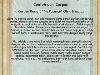 Contoh dari Cerpen
• Cerpen Remaja "No Pacaran“ Oleh Irmajajil
Sore itu begitu cerah, tak ada mendung sama sekali bahkan cenderung
panas. Namun teriknya suasana sore tidak mengalahkan niatku untuk
kembali berangkat ke sekolah, berlatih ekskul paskib. Tidak seperti
hari-hari latihan lainnya sore itu aku benar-benar semangat.
Semangku bukan karena akan latihan ekskul namun sejujurnya lebih
karena nanti di ekskul aku tentu akan bertemu dengan orang yang
aku sayangi.
Aku adalah siswa kelas 1 sekolah menengah atas, panggil saja aku
dengan sebutan Lara. Aku merupakan salah satu siswa berprestasi,
sudah sejak sekolah dasar aku selalu dapat peringkat. Saat lulusan
SMP kemarin aku dapat juara umum dan mendapatkan hadiah dari
bapak kepala sekolah. Karena itulah orang tuaku sangat bangga
padaku, bagaimana tidak, selain cantik, pintar aku juga rajin
menabung, he e e e.... Ya, setidaknya begitulah kata sebagian besar
teman-temanku.
 