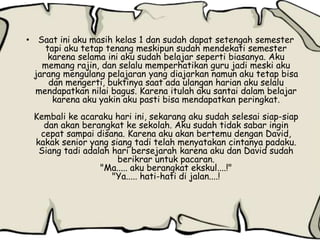 • Saat ini aku masih kelas 1 dan sudah dapat setengah semester
tapi aku tetap tenang meskipun sudah mendekati semester
karena selama ini aku sudah belajar seperti biasanya. Aku
memang rajin, dan selalu memperhatikan guru jadi meski aku
jarang mengulang pelajaran yang diajarkan namun aku tetap bisa
dan mengerti, buktinya saat ada ulangan harian aku selalu
mendapatkan nilai bagus. Karena itulah aku santai dalam belajar
karena aku yakin aku pasti bisa mendapatkan peringkat.
Kembali ke acaraku hari ini, sekarang aku sudah selesai siap-siap
dan akan berangkat ke sekolah. Aku sudah tidak sabar ingin
cepat sampai disana. Karena aku akan bertemu dengan David,
kakak senior yang siang tadi telah menyatakan cintanya padaku.
Siang tadi adalah hari bersejarah karena aku dan David sudah
berikrar untuk pacaran.
"Ma..... aku berangkat ekskul....!"
"Ya..... hati-hati di jalan....!
 
