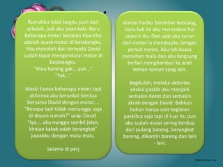 •
Rumahku tidak begitu jauh dari
sekolah, jadi aku jalan kaki. Baru
beberapa meter berjalan tiba-tiba
adalah suara motor di belakangku.
Aku menoleh dan ternyata David
sudah tepat mengendarai motor di
belakangku.
"Mau bareng gak....yuk..."
"Yuk,.."
Meski hanya beberapa meter tapi
akhirnya aku berankat berdua
bersama David dengan motor....
"Kenapa tadi tidak menunggu saja
di depan rumah?" ucap David.
"Iya.... aku nunggu sambil jalan,
kiraian kakak udah berangkat"
jawabku dengan malu-malu.
Selama di perj
alanan hatiku berdebar kencang,
baru kali ini aku merasakan hal
seperti itu. Dan saat aku turun
dari motor ia menatapku dengan
penuh mesra. Aku tak kuasa
menahan malu dan aku langsung
berlari menghambur ke arah
teman-teman yang lain.
Begitulah, melalui aktivitas
ekskul paskib aku menjadi
semakin dekat dan semakin
akrab dengan David. Bahkan
bukan hanya saat kegiatan
paskibra saja tapi di luar itu pun
aku sudah mulai sering berdua
dari pulang bareng, berangkat
bareng, dikantin bareng dan lain
- lain.
 