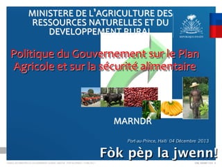MINISTERE	
  DE	
  L AGRICULTURE	
  DES	
  
RESSOURCES	
  NATURELLES	
  ET	
  DU	
  
DEVELOPPEMENT	
  RURAL	
  

	
  
Politique	
  du	
  Gouvernement	
  sur	
  le	
  Plan	
  
Agricole	
  et	
  sur	
  la	
  sécurité	
  alimentaire

MARNDR	

Port-au-Prince, Haïti 04 Décembre 2013

Fòk pèp la jwenn!
CONSEIL DES MINISTRES DU GOUVERNEMENT LAURENT LAMOTHE - PORT-AU-PRINCE < 14 MAI 2012 >

CDM_12052901 11212 D

 