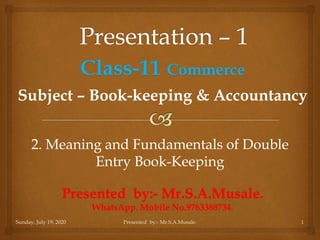 Sunday, July 19, 2020 1
Presented by:- Mr.S.A.Musale.
WhatsApp. Mobile No.9763388734.
Subject – Book-keeping & Accountancy
Class-11 Commerce
Presented by:- Mr.S.A.Musale.
2. Meaning and Fundamentals of Double
Entry Book-Keeping
 