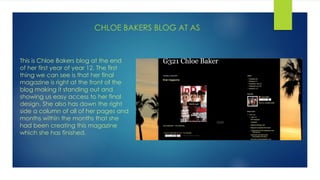CHLOE BAKERS BLOG AT AS
This is Chloe Bakers blog at the end
of her first year of year 12. The first
thing we can see is that her final
magazine is right at the front of the
blog making it standing out and
showing us easy access to her final
design. She also has down the right
side a column of all of her pages and
months within the months that she
had been creating this magazine
which she has finished.
 