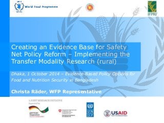 Better Prepared 
And Ready to Help 
Creating an Evidence Base for Safety 
Net Policy Reform – Implementing the 
Transfer Modality Research (rural) 
Dhaka, 1 October 2014 – Evidence-Based Policy Options for 
Food and Nutrition Security in Bangladesh 
Emergency Preparedness Mission Nepal 
February 2011 
Christa Räder, WFP Representative 
 