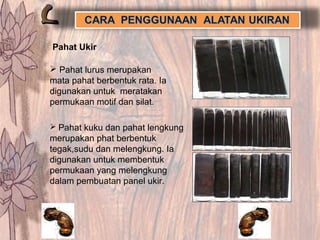 Pahat Ukir
 Pahat lurus merupakan
mata pahat berbentuk rata. Ia
digunakan untuk meratakan
permukaan motif dan silat.
 Pahat kuku dan pahat lengkung
merupakan phat berbentuk
tegak,sudu dan melengkung. Ia
digunakan untuk membentuk
permukaan yang melengkung
dalam pembuatan panel ukir.
 