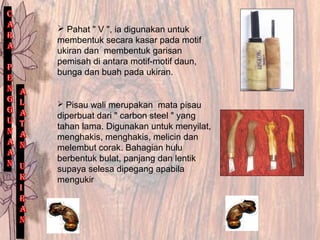  Pahat " V ", ia digunakan untuk
membentuk secara kasar pada motif
ukiran dan membentuk garisan
pemisah di antara motif-motif daun,
bunga dan buah pada ukiran.
 Pisau wali merupakan mata pisau
diperbuat dari " carbon steel " yang
tahan lama. Digunakan untuk menyilat,
menghakis, menghakis, melicin dan
melembut corak. Bahagian hulu
berbentuk bulat, panjang dan lentik
supaya selesa dipegang apabila
mengukir
 