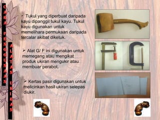. Tukul yang diperbuat daripada
kayu dipanggil tukul kayu. Tukul
kayu digunakan untuk
memelihara permukaan daripada
tercalar akibat diketuk.
 Alat G/ F ini digunakan untuk
memegang atau mengikat
produk ukiran mengukir atau
membuar perabot.
 Kertas pasir digunakan untuk
melicinkan hasil ukiran selepas
diukir.
 