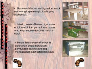  Mesin radial arm saw digunakan untuk
memotong kayu mengikut saiz yang
dikehendaki
 Mesin Jointer Planner digunakan
untuk melicinkan permukaan papan
atau kayu sebelum proses melukis
corak.
 Mesin Thicknessor Planner ini
digunakan untuk meratakan
permukaan papan kayu bagi
mendapatkan saiz ketebalan kayu.
 