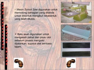  Mesin Scrool Saw digunakan untuk
memotong bahagian yang ditanda
untuk dibentuk mengikut rekabentuk
yang telah dilukis.
 Batu asah digunakan untuk
mengasah pahat dan pisau ukir
sebelum proses mengukir
dijalankan, supaya alat sentiasa
tajam.
 