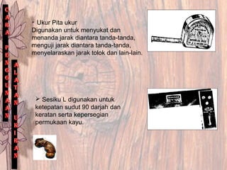  Ukur Pita ukur
Digunakan untuk menyukat dan
menanda jarak diantara tanda-tanda,
menguji jarak diantara tanda-tanda,
menyelaraskan jarak tolok dan lain-lain.
 Sesiku L digunakan untuk
ketepatan sudut 90 darjah dan
keratan serta kepersegian
permukaan kayu.
 