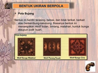  Pola Bujang
Bentuk ini berdiri terasing, bebas, dan tidak terikat, berkait
atau bersambung-sambung. Biasanya bentuk ini
menampilkan motif bulan, bintang, matahari, kuntuk bunga
ataupun putik buah.
 
