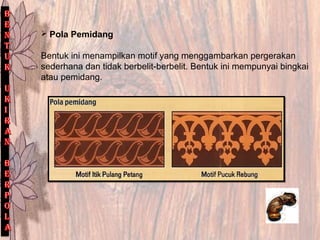 Pola Pemidang
Bentuk ini menampilkan motif yang menggambarkan pergerakan
sederhana dan tidak berbelit-berbelit. Bentuk ini mempunyai bingkai
atau pemidang.
 