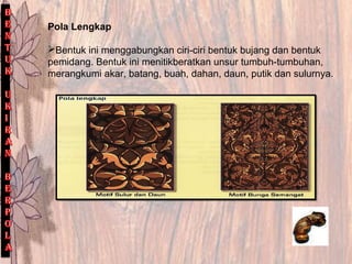 Pola Lengkap
Bentuk ini menggabungkan ciri-ciri bentuk bujang dan bentuk
pemidang. Bentuk ini menitikberatkan unsur tumbuh-tumbuhan,
merangkumi akar, batang, buah, dahan, daun, putik dan sulurnya.
 