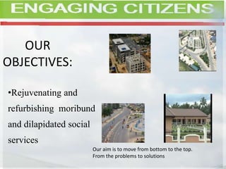 OUR
OBJECTIVES:
•Rejuvenating and
refurbishing moribund
and dilapidated social
services
Our aim is to move from bottom to the top.
From the problems to solutions
 
