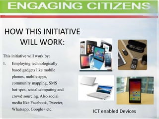 HOW THIS INITIATIVE
WILL WORK:
This initiative will work by:
1. Employing technologically
based gadgets like mobile
phones, mobile apps,
community mapping, SMS
hot-spot, social computing and
crowd sourcing. Also social
media like Facebook, Tweeter,
Whatsapp, Google+ etc.
ICT enabled Devices
 