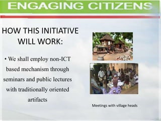 HOW THIS INITIATIVE
WILL WORK:
• We shall employ non-ICT
based mechanism through
seminars and public lectures
with traditionally oriented
artifacts
Meetings with village heads
 