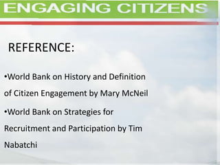 REFERENCE:
•World Bank on History and Definition
of Citizen Engagement by Mary McNeil
•World Bank on Strategies for
Recruitment and Participation by Tim
Nabatchi
 