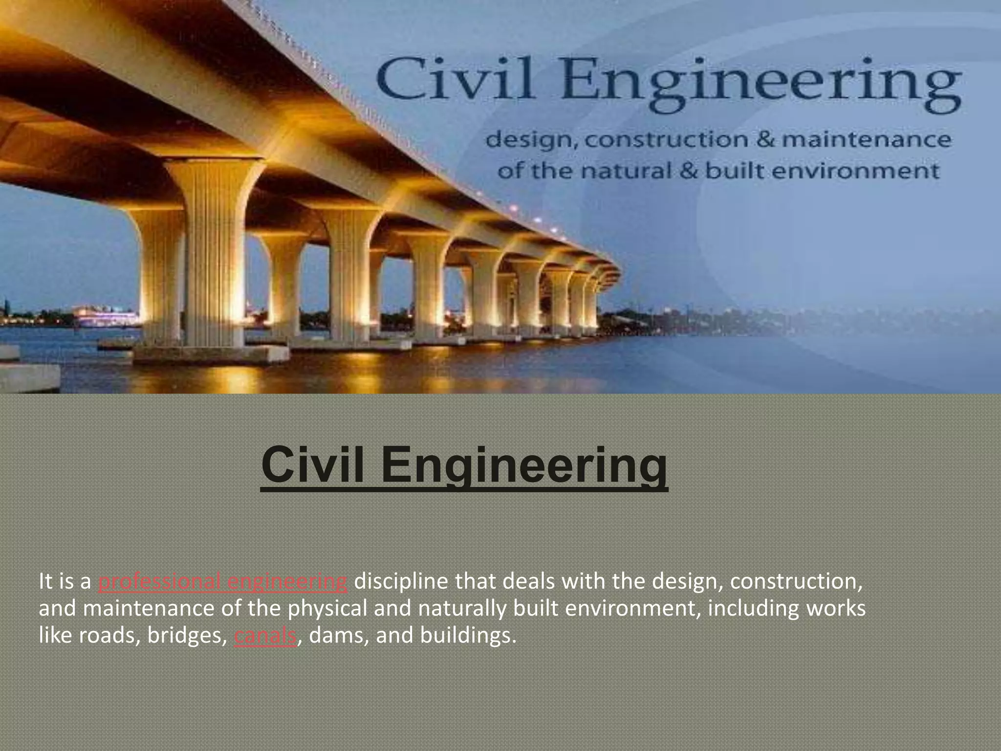 Civil Engineering
It is a professional engineering discipline that deals with the design, construction,
and maintenance of the physical and naturally built environment, including works
like roads, bridges, canals, dams, and buildings.