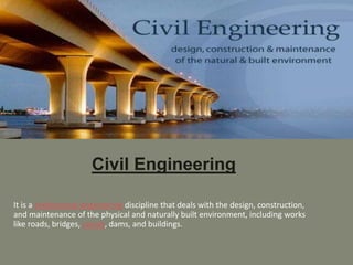 Civil Engineering
It is a professional engineering discipline that deals with the design, construction,
and maintenance of the physical and naturally built environment, including works
like roads, bridges, canals, dams, and buildings.
 