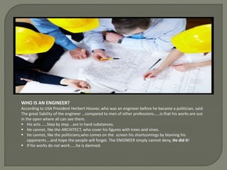 WHO IS AN ENGINEER?
According to USA President Herbert Hoover, who was an engineer before he became a politician, said:
The great liability of the engineer …compared to men of other professions……is that his works are out
in the open where all can see them.
His acts …..Step by step …are in hard substances.
He cannot, like the ARCHITECT, who cover his figures with trees and vines.
He cannot, like the politicians,who comes on the screen his shortcomings by blaming his
opponents….and hope the people will forget. The ENGINEER simply cannot deny, He did it!
If his works do not work……he is damned.