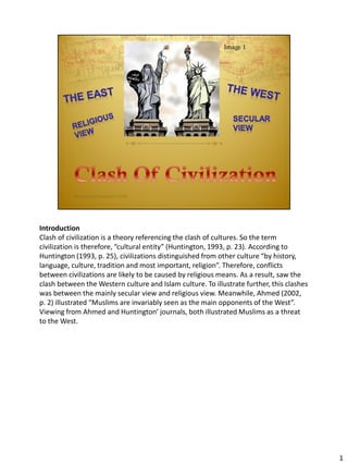 Introduction
Clash of civilization is a theory referencing the clash of cultures. So the term
civilization is therefore, “cultural entity” (Huntington, 1993, p. 23). According to
Huntington (1993, p. 25), civilizations distinguished from other culture “by history,
language, culture, tradition and most important, religion”. Therefore, conflicts
between civilizations are likely to be caused by religious means. As a result, saw the
clash between the Western culture and Islam culture. To illustrate further, this clashes
was between the mainly secular view and religious view. Meanwhile, Ahmed (2002,
p. 2) illustrated “Muslims are invariably seen as the main opponents of the West”.
Viewing from Ahmed and Huntington’ journals, both illustrated Muslims as a threat
to the West.
1
 