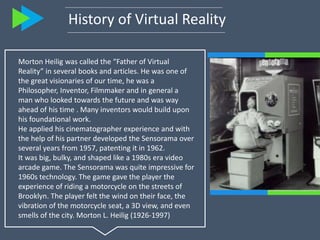 History of Virtual Reality
Morton Heilig was called the “Father of Virtual
Reality” in several books and articles. He was ...