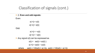 Classification of signals (cont.)
 2. Even and odd signals:
Even:
x(−t) = x(t)
x[−n] = x[n]
Odd:
x(−t) = −x(t)
x[−n] = −x[n]
 Any signal x(t) can be expressed as
x(t) = xe(t) + xo(t) )
x(−t) = xe(t) − xo(t)
where xe(t) = 1/2(x(t) + x(−t)), xo(t) = 1/2(x(t) − x(−t))
181
 