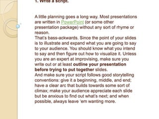 1. Write a script.


A little planning goes a long way. Most presentations
are written in PowerPoint (or some other
presentation package) without any sort of rhyme or
reason.
That‘s bass-ackwards. Since the point of your slides
is to illustrate and expand what you are going to say
to your audience. You should know what you intend
to say and then figure out how to visualize it. Unless
you are an expert at improvising, make sure you
write out or at least outline your presentation
before trying to put together slides.
And make sure your script follows good storytelling
conventions: give it a beginning, middle, and end;
have a clear arc that builds towards some sort of
climax; make your audience appreciate each slide
but be anxious to find out what‘s next; and when
possible, always leave ‗em wanting more.
 