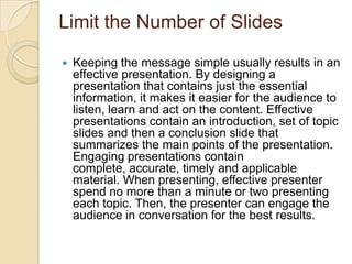 Limit the Number of Slides

   Keeping the message simple usually results in an
    effective presentation. By designing a
    presentation that contains just the essential
    information, it makes it easier for the audience to
    listen, learn and act on the content. Effective
    presentations contain an introduction, set of topic
    slides and then a conclusion slide that
    summarizes the main points of the presentation.
    Engaging presentations contain
    complete, accurate, timely and applicable
    material. When presenting, effective presenter
    spend no more than a minute or two presenting
    each topic. Then, the presenter can engage the
    audience in conversation for the best results.
 