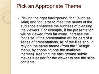 Pick an Appropriate Theme

   Picking the right background, font (such as
    Arial) and font size to meet the needs of the
    audience enhances the success of pleasing
    the viewers. For example, if the presentation
    will be viewed from far away, increase the
    font size. If the presentation will be part of a
    series of presentations, all of the files should
    rely on the same theme (from the "Design"
    menu, by choosing one the available
    themes). Keeping the background subtle
    makes it easier for the viewer to see the slide
    contents.
 