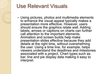 Use Relevant Visuals

   Using pictures, photos and multimedia elements
    to enhance the visual appeal typically makes a
    presentation more effective. However, users
    should ensure the graphics relate well. Adding
    labels, arrows or captions on charts can further
    call attention to the important elements.
    Animation and screen builds help make
    presentation slides effective because they add
    details at the right time, without overwhelming
    the user. Using a time line, for example, helps
    viewers understand the deadlines and milestones
    associated with a project. Chart types such as
    bar, line and pie display data making it easy to
    interpret.
 
