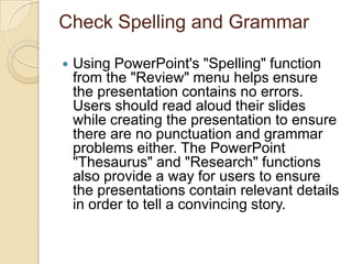 Check Spelling and Grammar

   Using PowerPoint's "Spelling" function
    from the "Review" menu helps ensure
    the presentation contains no errors.
    Users should read aloud their slides
    while creating the presentation to ensure
    there are no punctuation and grammar
    problems either. The PowerPoint
    "Thesaurus" and "Research" functions
    also provide a way for users to ensure
    the presentations contain relevant details
    in order to tell a convincing story.
 