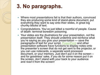 3. No paragraphs.
   Where most presentations fail is that their authors, convinced
    they are producing some kind of stand-alone document, put
    everything they want to say onto their slides, in great big
    chunky blocks of text.
   Congratulations. You‘ve just killed a roomful of people. Cause
    of death: terminal boredom poisoning.
   Your slides are the illustrations for your presentation, not the
    presentation itself. They should underline and reinforce what
    you‘re saying as you give your presentation — save the
    paragraphs of text for your script. PowerPoint and other
    presentation software have functions to display notes onto
    the presenter‘s screen that do not get sent to the projector, or
    you can use notecards, a separate word processor
    document, or your memory. Just don‘t put it on the screen –
    and for goodness‘ sake, if you do for some reason put it on
    the screen, don‘t stand with your back to your audience
    and read it from the screen!
 