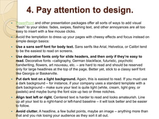 4. Pay attention to design.
   PowerPoint and other presentation packages offer all sorts of ways to add visual
    ―flash‖ to your slides: fades, swipes, flashing text, and other annoyances are all too
    easy to insert with a few mouse clicks.
   Avoid the temptation to dress up your pages with cheesy effects and focus instead on
    simple design basics:
   Use a sans serif font for body text. Sans serifs like Arial, Helvetica, or Calibri tend
    to be the easiest to read on screens.
   Use decorative fonts only for slide headers, and then only if they’re easy to
    read. Decorative fonts –calligraphy, German blackface, futuristic, psychotic
    handwriting, flowers, art nouveau, etc. – are hard to read and should be reserved
    only for large headlines at the top of the page. Better yet, stick to a classy serif font
    like Georgia or Baskerville.
   Put dark text on a light background. Again, this is easiest to read. If you must use
    a dark background – for instance, if your company uses a standard template with a
    dark background – make sure your text is quite light (white, cream, light grey, or
    pastels) and maybe bump the font size up two or three notches.
   Align text left or right. Centered text is harder to read and looks amateurish. Line
    up all your text to a right-hand or left-hand baseline – it will look better and be easier
    to follow.
   Avoid clutter. A headline, a few bullet points, maybe an image – anything more than
    that and you risk losing your audience as they sort it all out.
 