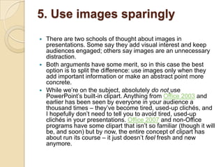 5. Use images sparingly
   There are two schools of thought about images in
    presentations. Some say they add visual interest and keep
    audiences engaged; others say images are an unnecessary
    distraction.
   Both arguments have some merit, so in this case the best
    option is to split the difference: use images only when they
    add important information or make an abstract point more
    concrete.
   While we‘re on the subject, absolutely do not use
    PowerPoint‘s built-in clipart. Anything from Office 2003 and
    earlier has been seen by everyone in your audience a
    thousand times – they‘ve become tired, used-up clichés, and
    I hopefully don‘t need to tell you to avoid tired, used-up
    clichés in your presentations. Office 2007 and non-Office
    programs have some clipart that isn‘t so familiar (though it will
    be, and soon) but by now, the entire concept of clipart has
    about run its course – it just doesn‘t feel fresh and new
    anymore.
 