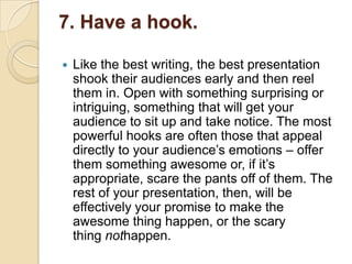 7. Have a hook.

   Like the best writing, the best presentation
    shook their audiences early and then reel
    them in. Open with something surprising or
    intriguing, something that will get your
    audience to sit up and take notice. The most
    powerful hooks are often those that appeal
    directly to your audience‘s emotions – offer
    them something awesome or, if it‘s
    appropriate, scare the pants off of them. The
    rest of your presentation, then, will be
    effectively your promise to make the
    awesome thing happen, or the scary
    thing nothappen.
 